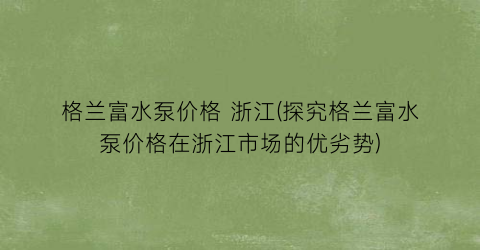 格兰富水泵价格 浙江(探究格兰富水泵价格在浙江市场的优劣势)